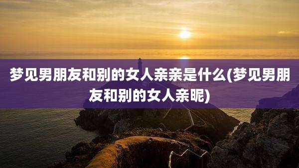 梦见男朋友和别的女人亲亲是什么(梦见男朋友和别的女人亲昵)
