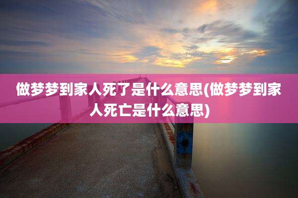 做梦梦到家人死了是什么意思(做梦梦到家人死亡是什么意思)