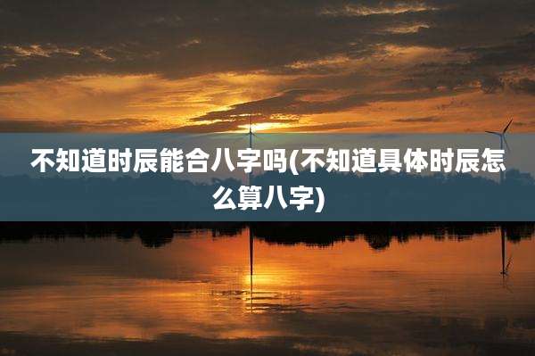 不知道时辰能合八字吗(不知道具体时辰怎么算八字)