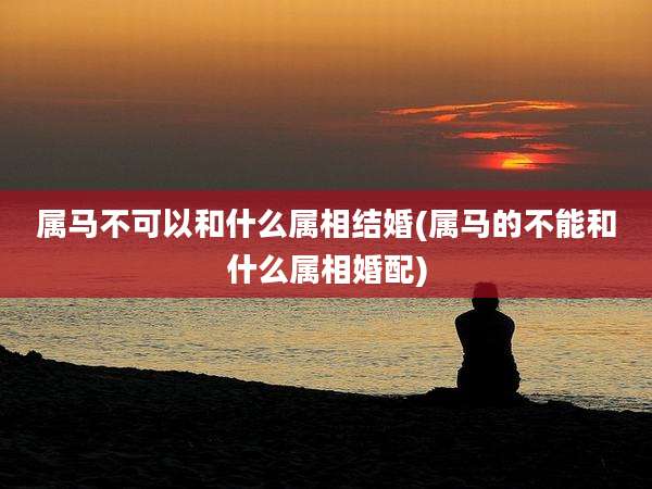 属马不可以和什么属相结婚(属马的不能和什么属相婚配)
