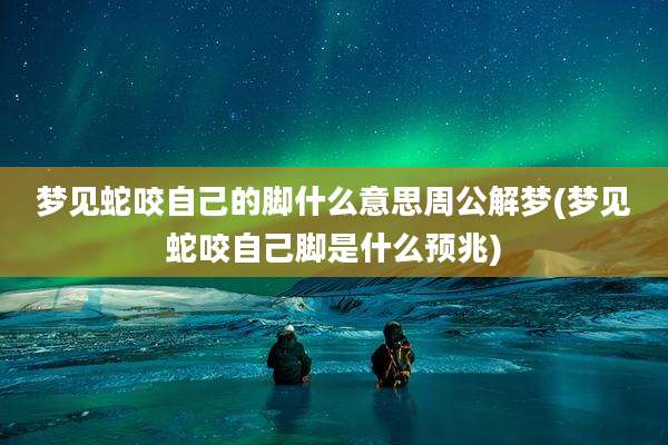 梦见蛇咬自己的脚什么意思周公解梦(梦见蛇咬自己脚是什么预兆)