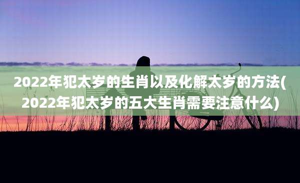 2022年犯太岁的生肖以及化解太岁的方法(2022年犯太岁的五大生肖需要注意什么)