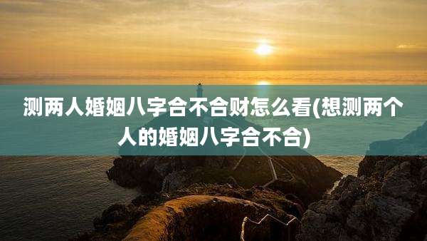 测两人婚姻八字合不合财怎么看(想测两个人的婚姻八字合不合)