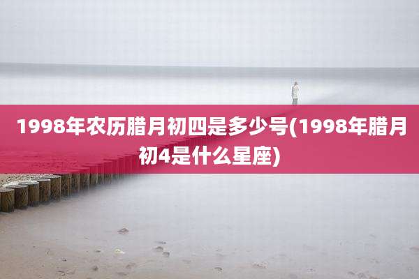 1998年农历腊月初四是多少号(1998年腊月初4是什么星座)