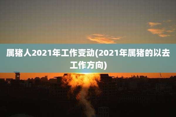属猪人2021年工作变动(2021年属猪的以去工作方向)