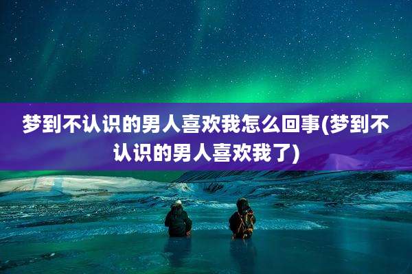 梦到不认识的男人喜欢我怎么回事(梦到不认识的男人喜欢我了)