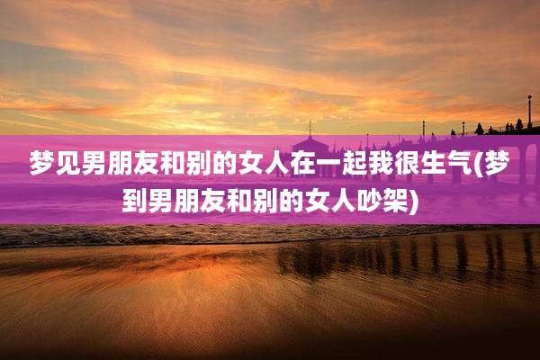 梦见男朋友和别的女人在一起我很生气(梦到男朋友和别的女人吵架)
