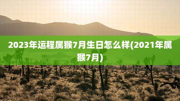 2023年运程属猴7月生日怎么样(2021年属猴7月)