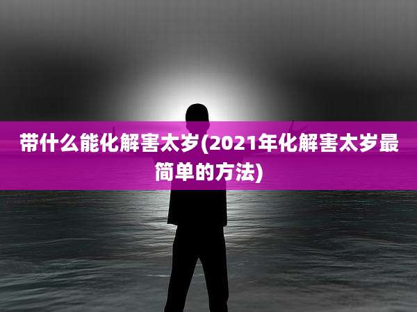 带什么能化解害太岁(2021年化解害太岁最简单的方法)