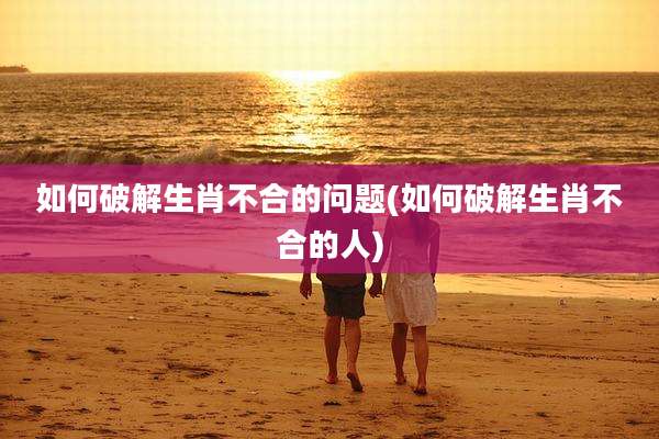 如何破解生肖不合的问题(如何破解生肖不合的人)