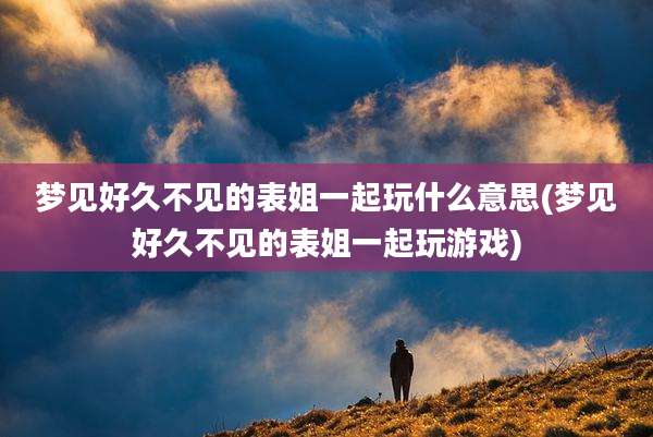 梦见好久不见的表姐一起玩什么意思(梦见好久不见的表姐一起玩游戏)