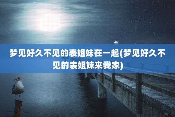 梦见好久不见的表姐妹在一起(梦见好久不见的表姐妹来我家)