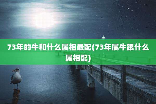 73年的牛和什么属相最配(73年属牛跟什么属相配)