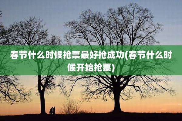 春节什么时候抢票最好抢成功(春节什么时候开始抢票)