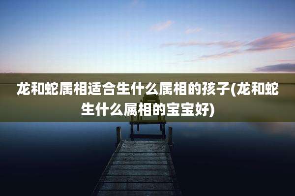 龙和蛇属相适合生什么属相的孩子(龙和蛇生什么属相的宝宝好)