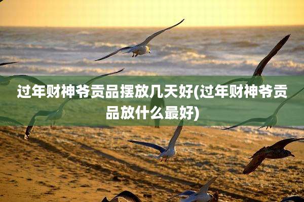 过年财神爷贡品摆放几天好(过年财神爷贡品放什么最好)