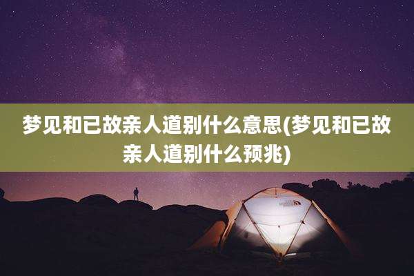 梦见和已故亲人道别什么意思(梦见和已故亲人道别什么预兆)