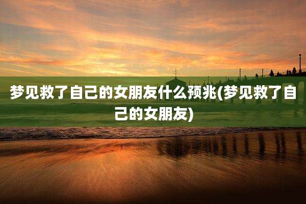 梦见救了自己的女朋友什么预兆(梦见救了自己的女朋友)