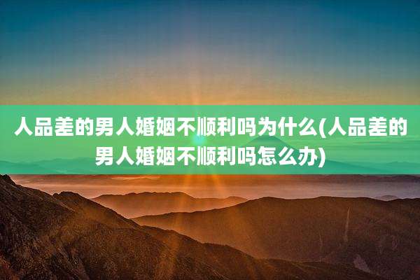 人品差的男人婚姻不顺利吗为什么(人品差的男人婚姻不顺利吗怎么办)