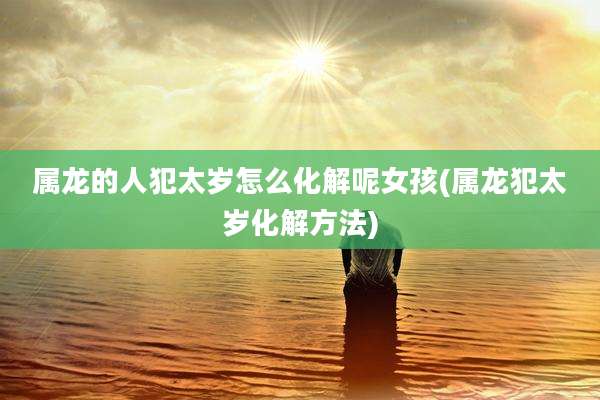 属龙的人犯太岁怎么化解呢女孩(属龙犯太岁化解方法)