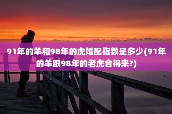 91年的羊和98年的虎婚配指数是多少(91年的羊跟98年的老虎合得来?)