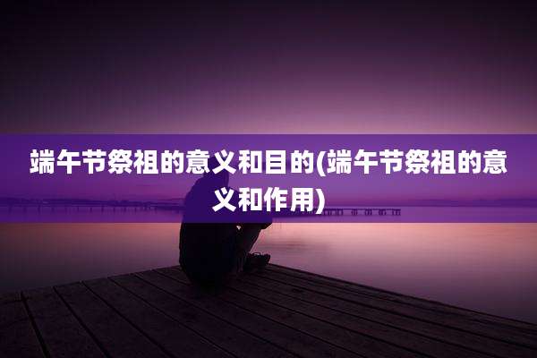 端午节祭祖的意义和目的(端午节祭祖的意义和作用)