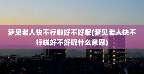 梦见老人快不行啦好不好呢(梦见老人快不行啦好不好呢什么意思)