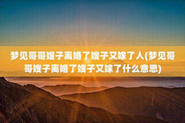 梦见哥哥嫂子离婚了嫂子又嫁了人(梦见哥哥嫂子离婚了嫂子又嫁了什么意思)