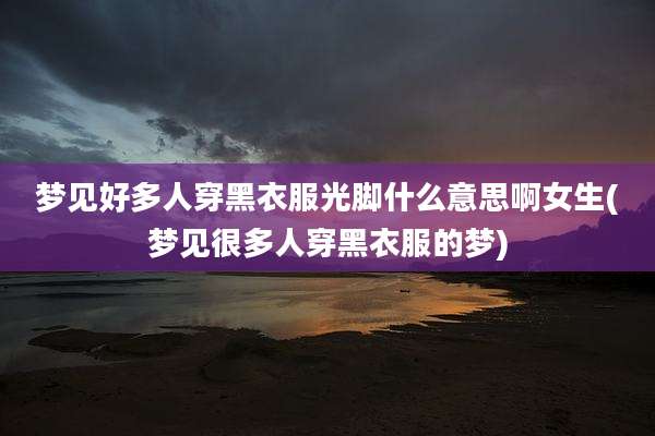 梦见好多人穿黑衣服光脚什么意思啊女生(梦见很多人穿黑衣服的梦)