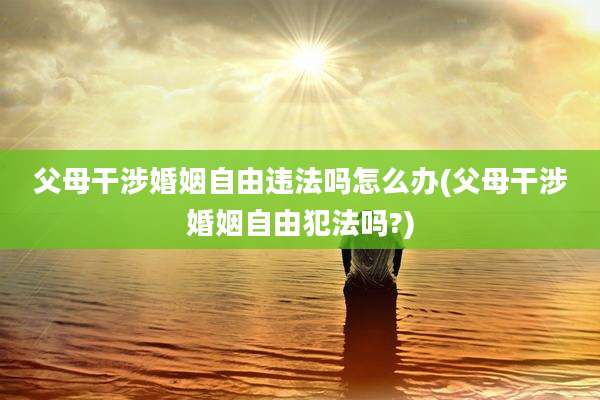 父母干涉婚姻自由违法吗怎么办(父母干涉婚姻自由犯法吗?)
