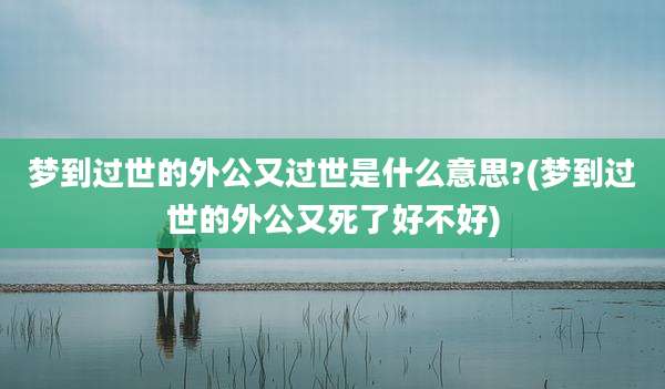 梦到过世的外公又过世是什么意思?(梦到过世的外公又死了好不好)