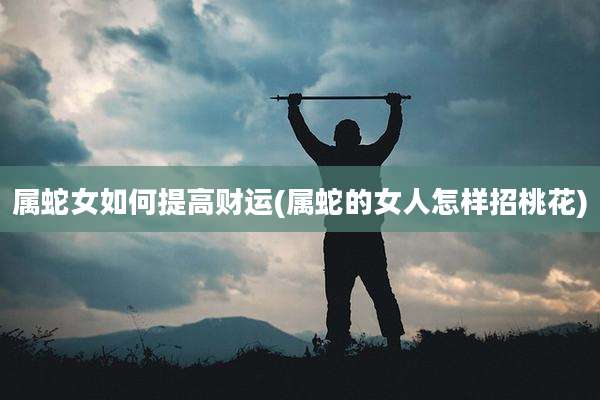 属蛇女如何提高财运(属蛇的女人怎样招桃花)
