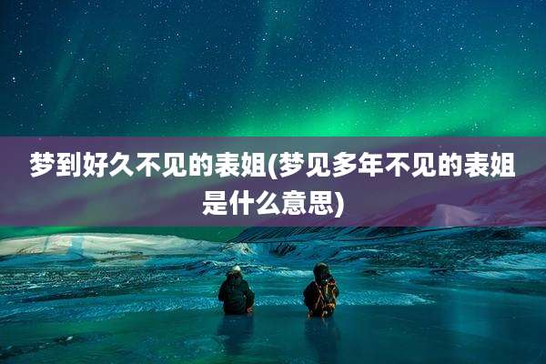 梦到好久不见的表姐(梦见多年不见的表姐是什么意思)