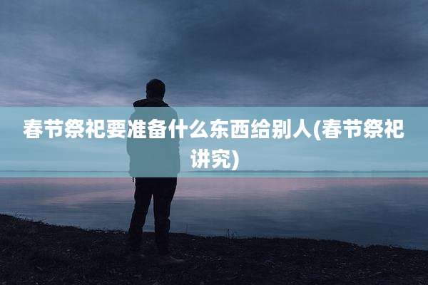 春节祭祀要准备什么东西给别人(春节祭祀讲究)