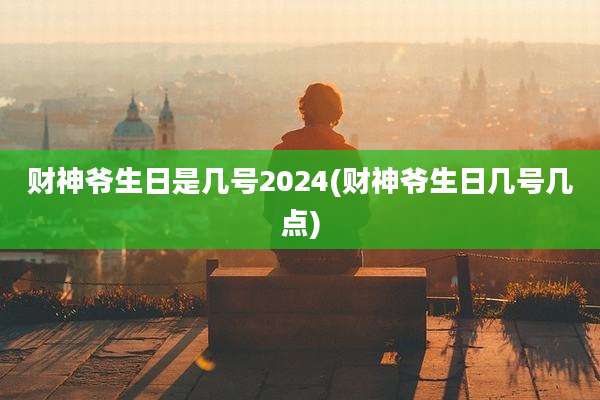 财神爷生日是几号2024(财神爷生日几号几点)