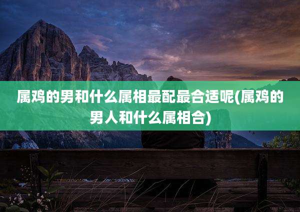 属鸡的男和什么属相最配最合适呢(属鸡的男人和什么属相合)