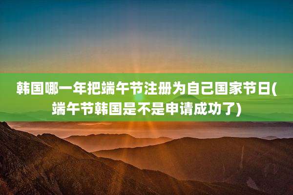韩国哪一年把端午节注册为自己国家节日(端午节韩国是不是申请成功了)