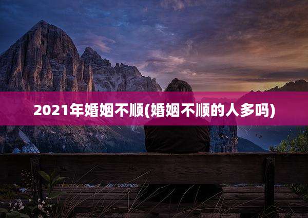2021年婚姻不顺(婚姻不顺的人多吗)
