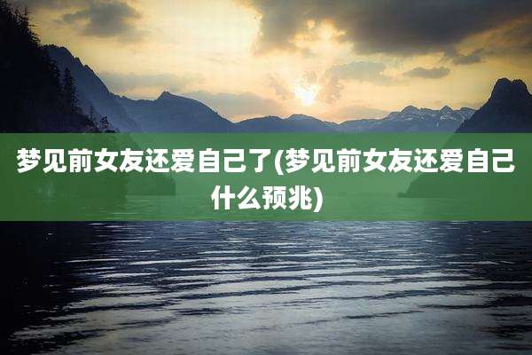 梦见前女友还爱自己了(梦见前女友还爱自己什么预兆)