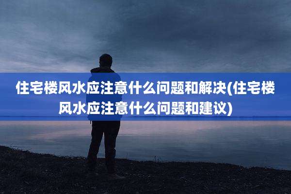 住宅楼风水应注意什么问题和解决(住宅楼风水应注意什么问题和建议)