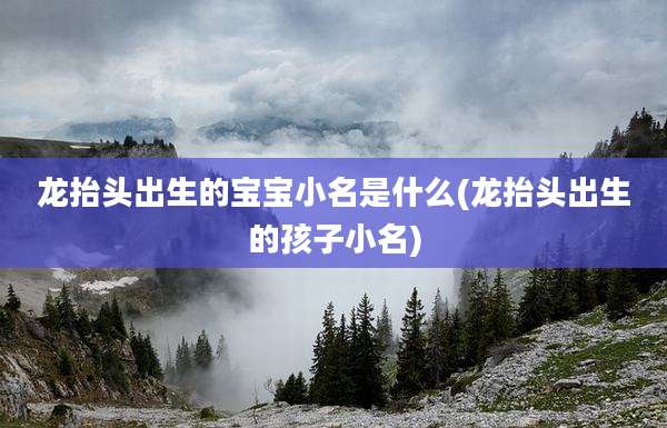 龙抬头出生的宝宝小名是什么(龙抬头出生的孩子小名)