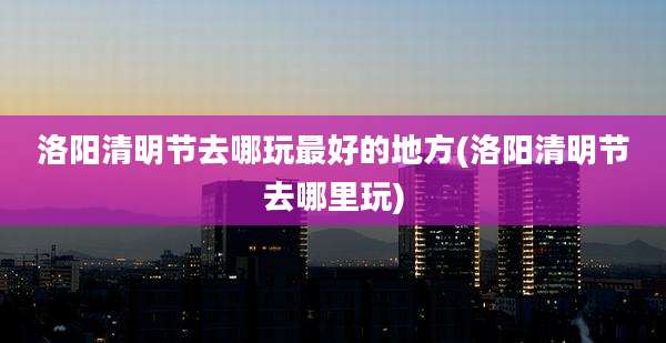 洛阳清明节去哪玩最好的地方(洛阳清明节去哪里玩)