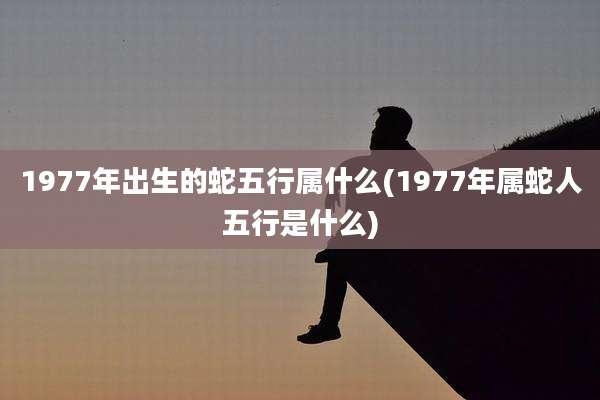 1977年出生的蛇五行属什么(1977年属蛇人五行是什么)