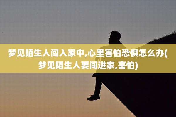梦见陌生人闯入家中,心里害怕恐惧怎么办(梦见陌生人要闯进家,害怕)