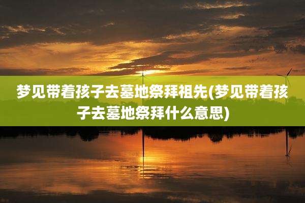 梦见带着孩子去墓地祭拜祖先(梦见带着孩子去墓地祭拜什么意思)