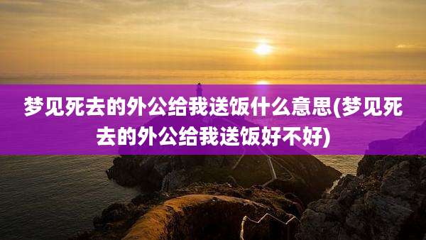梦见死去的外公给我送饭什么意思(梦见死去的外公给我送饭好不好)