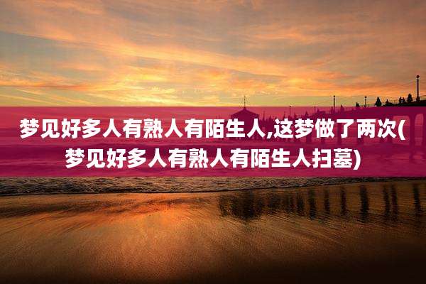 梦见好多人有熟人有陌生人,这梦做了两次(梦见好多人有熟人有陌生人扫墓)