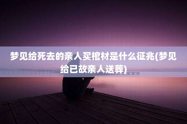 梦见给死去的亲人买棺材是什么征兆(梦见给已故亲人送葬)
