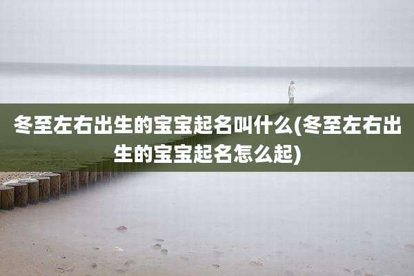 冬至左右出生的宝宝起名叫什么(冬至左右出生的宝宝起名怎么起)