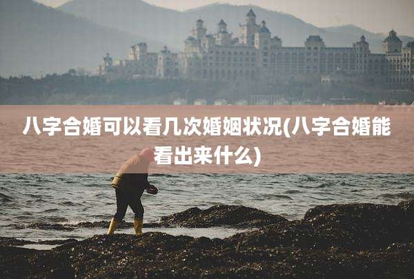 八字合婚可以看几次婚姻状况(八字合婚能看出来什么)
